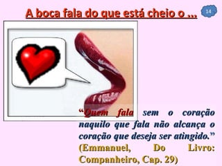 A boca fala do que está cheio o ... “ Quem fala  sem o coração naquilo que fala não alcança o coração que deseja ser atingido. ”   (Emmanuel, Do Livro: Companheiro, Cap. 29) 