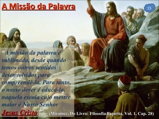 A Missão da Palavra “ A missão da palavra é sublimada, desde quando temos outros sentidos desenvolvidos para compreendê-la. Para tanto, o nosso dever é educá-la, naquela escola cujo mestre maior é Nosso Senhor  Jesus Cristo . ”  (Miramez, Do Livro: Filosofia Espírita, Vol. 1, Cap. 28) 
