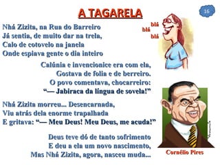 A TAGARELA Nhá Zizita, na Rua do Barreiro Já sentia, de muito dar na trela, Calo de cotovelo na janela Onde espiava gente o dia inteiro Calúnia e invencionice era com ela, Gostava de folia e de berreiro. O povo comentava, chocarreiro: “— Jabiraca da língua de sovela!” Nhá Zizita morreu... Desencarnada, Viu atrás dela enorme trapalhada E gritava:  “— Meu Deus! Meu Deus, me acuda!” Deus teve dó de tanto sofrimento E deu a ela um novo nascimento, Mas Nhá Zizita, agora, nasceu muda... Cornélio Pires blá blá blá 