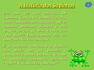 A história dos Sapinhos Era uma vez uma corrida... De sapinhos. Começou a competição. Mas como a multidão não acreditava que os sapinhos pudessem alcançar o alto daquela torre, o que mais se ouvia era: “Que pena!!! Esses sapinhos não vão conseguir. Não vão conseguir.  E os sapinhos começaram a desistir. Mas havia um que persistia e continuava a subida, em busca do topo. A multidão continuava gritando: “Pena!!! Vocês não vão conseguir.”  