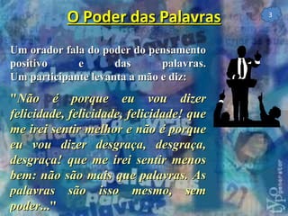 Um orador fala do poder do pensamento positivo e das palavras. Um participante levanta a mão e diz: " Não é porque eu vou dizer felicidade, felicidade, felicidade! que me irei sentir melhor e não é porque eu vou dizer desgraça, desgraça, desgraça! que me irei sentir menos bem: não são mais que palavras. As palavras são isso mesmo, sem poder ..."   O Poder das Palavras 