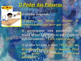 O Poder das Palavras O orador responde: " Cale-se, seu idiota, é incapaz de compreender o que quer que seja !" O participante está paralisado, ele muda de cor e prepara-se para replicar agressivamente:  " Você, espécie de ..." O orador levanta a mão:  " Peço que me desculpe. Eu não quero magoar. Peço que aceite as minhas sinceras desculpas ." 