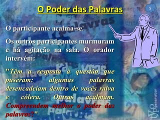 O participante acalma-se. Os outros participantes murmuram e há agitação na sala. O orador intervém: " Têm a resposta à questão que puseram: algumas palavras desencadeiam dentro de vocês raiva e cólera. Outras acalmam.  Compreendem melhor o poder das palavras ? "   O Poder das Palavras 