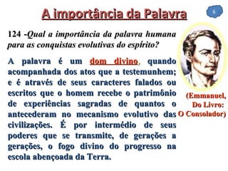A importância da Palavra 124 - Qual a importância da palavra humana para as conquistas evolutivas do esp í rito? A palavra é um  dom divino ,  quando acompanhada dos atos que a testemunhem; e é através de seus caracteres falados ou escritos que o homem recebe o patrimônio de experiências sagradas de quantos o antecederam no mecanismo evolutivo das civilizações. É por intermédio de seus poderes que se transmite, de gerações a gerações, o fogo divino do progresso na escola abençoada da Terra. (Emmanuel, Do Livro:  O Consolador)   