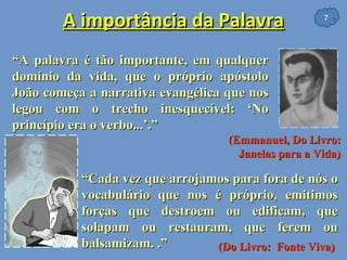 A importância da Palavra “ A palavra é tão importante, em qualquer domínio da vida, que o próprio apóstolo João começa a narrativa evangélica que nos legou com o trecho inesquecível: ‘No princípio era o verbo...’.”  (Emmanuel, Do Livro:  Janelas para a Vida)   “ Cada vez que arrojamos para fora de nós o vocabulário que nos é próprio, emitimos forças que destroem ou edificam, que solapam ou restauram, que ferem ou balsamizam. .”  (Do Livro:  Fonte Viva)   