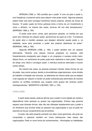 10
MORGAN (1996, p. 190) acredita que o poder “é uma via para o poder e,
com freqüência, é possível usá-lo para adquirir mais poder ainda”. Algumas pessoas
podem fazer isso para conseguir benefícios futuros próprios, através de trocas de
favores. “O poder usado de forma judiciosa toma a forma de um investimento e
como o dinheiro, na maioria das vezes, torna-se útil nos dias tempestuosos.”
(MORGAN, 1996, p. 190)
O poder pode servir, ainda, para aproximar pessoas, na medida em que
quem tem interesse em adquirir poder, aproxima-se de quem já o tem. “A presença
do poder atrai e mantém pessoas que desejam alimentar aquele poder e, na
realidade, serve para aumentar o poder dos próprios detentores de poder.”
(MORGAN, 1996, p. 190).
Segundo MORGAN (1996, p. 190), o poder também tem um aspecto
estimulante. “Quando uma pessoa vivencia progresso ou sucesso, está
freqüentemente energizada para chegar a um progresso e sucesso ainda maior.
Dessa forma, um sentimento de poder pode levar realmente a mais poder.” Depois
de atingir uma vitória e conseguir poder, o indivíduo sente-se estimulado a buscar
outras vitórias.
Na maioria das vezes, as pessoas precisam mesclar várias formas de uso
do poder. Isso ocorre porque, devido a circunstâncias organizacionais, como divisão
do trabalho e limitação dos recursos, os detentores do mesmo terão que se adaptar
e ser capazes de “adquirir e manter um poder suficiente para administrar de maneira
positiva os conflitos inevitáveis que surgirão entre grupos tão diversos porém
interdependentes.” (BOWDITCH e BUONO, 1997, p. 120).
CONCLUSÃO
A partir deste estudo, pode-se afirmar que o poder é uma relação de mando e
dependência entre pessoas ou grupos nas organizações. Embora seja possível
separar suas diversas formas, elas não são utilizadas isoladamente pois o poder é
um fenômeno que envolve todas as pessoas nas organizações e que só pode ser
exercido se houver consentimento dos envolvidos.
O poder não está presente somente nos altos níveis gerenciais, ele pode ser
conquistado e aparecer também em níveis hierárquicos mais baixos das
organizações. Pode vir como forma de conhecimentos, informações ou habilidades
 