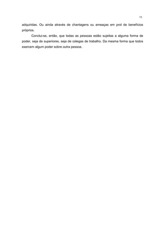 11
adquiridas. Ou ainda através de chantagens ou ameaças em prol de benefícios
próprios.
Conclui-se, então, que todas as pessoas estão sujeitas a alguma forma de
poder, seja de superiores, seja de colegas de trabalho. Da mesma forma que todos
exercem algum poder sobre outra pessoa.
 