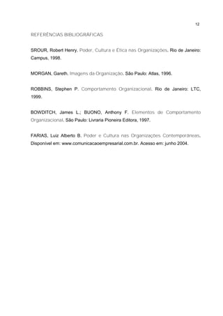 12
REFERÊNCIAS BIBLIOGRÁFICAS
SROUR, Robert Henry. Poder, Cultura e Ética nas Organizações. Rio de Janeiro:
Campus, 1998.
MORGAN, Gareth. Imagens da Organização. São Paulo: Atlas, 1996.
ROBBINS, Stephen P. Comportamento Organizacional. Rio de Janeiro: LTC,
1999.
BOWDITCH, James L.; BUONO, Anthony F. Elementos de Comportamento
Organizacional. São Paulo: Livraria Pioneira Editora, 1997.
FARIAS, Luiz Alberto B. Poder e Cultura nas Organizações Contemporâneas.
Disponível em: www.comunicacaoempresarial.com.br. Acesso em: junho 2004.
 