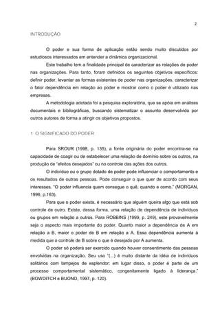 2
INTRODUÇÃO
O poder e sua forma de aplicação estão sendo muito discutidos por
estudiosos interessados em entender a dinâmica organizacional.
Este trabalho tem a finalidade principal de caracterizar as relações de poder
nas organizações. Para tanto, foram definidos os seguintes objetivos específicos:
definir poder, levantar as formas existentes de poder nas organizações, caracterizar
o fator dependência em relação ao poder e mostrar como o poder é utilizado nas
empresas.
A metodologia adotada foi a pesquisa exploratória, que se apóia em análises
documentais e bibliográficas, buscando sistematizar o assunto desenvolvido por
outros autores de forma a atingir os objetivos propostos.
1 O SIGNIFICADO DO PODER
Para SROUR (1998, p. 135), a fonte originária do poder encontra-se na
capacidade de coagir ou de estabelecer uma relação de domínio sobre os outros, na
produção de “efeitos desejados” ou no controle das ações dos outros.
O indivíduo ou o grupo dotado de poder pode influenciar o comportamento e
os resultados de outras pessoas. Pode conseguir o que quer de acordo com seus
interesses. “O poder influencia quem consegue o quê, quando e como.” (MORGAN,
1996, p.163).
Para que o poder exista, é necessário que alguém queira algo que está sob
controle de outro. Existe, dessa forma, uma relação de dependência de indivíduos
ou grupos em relação a outros. Para ROBBINS (1999, p. 249), este provavelmente
seja o aspecto mais importante do poder. Quanto maior a dependência de A em
relação a B, maior o poder de B em relação a A. Essa dependência aumenta à
medida que o controle de B sobre o que é desejado por A aumenta.
O poder só poderá ser exercido quando houver consentimento das pessoas
envolvidas na organização. Seu uso “(...) é muito distante da idéia de indivíduos
solitários com lampejos de esplendor; em lugar disso, o poder é parte de um
processo comportamental sistemático, congenitamente ligado à liderança.”
(BOWDITCH e BUONO, 1997, p. 120).
 
