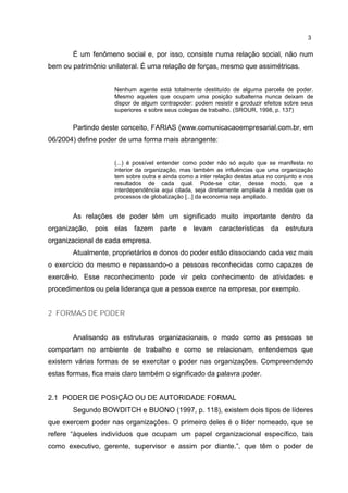 3
É um fenômeno social e, por isso, consiste numa relação social, não num
bem ou patrimônio unilateral. É uma relação de forças, mesmo que assimétricas.
Nenhum agente está totalmente destituído de alguma parcela de poder.
Mesmo aqueles que ocupam uma posição subalterna nunca deixam de
dispor de algum contrapoder: podem resistir e produzir efeitos sobre seus
superiores e sobre seus colegas de trabalho. (SROUR, 1998, p. 137)
Partindo deste conceito, FARIAS (www.comunicacaoempresarial.com.br, em
06/2004) define poder de uma forma mais abrangente:
(...) é possível entender como poder não só aquilo que se manifesta no
interior da organização, mas também as influências que uma organização
tem sobre outra e ainda como a inter relação destas atua no conjunto e nos
resultados de cada qual. Pode-se citar, desse modo, que a
interdependência aqui citada, seja diretamente ampliada à medida que os
processos de globalização [...] da economia seja ampliado.
As relações de poder têm um significado muito importante dentro da
organização, pois elas fazem parte e levam características da estrutura
organizacional de cada empresa.
Atualmente, proprietários e donos do poder estão dissociando cada vez mais
o exercício do mesmo e repassando-o a pessoas reconhecidas como capazes de
exercê-lo. Esse reconhecimento pode vir pelo conhecimento de atividades e
procedimentos ou pela liderança que a pessoa exerce na empresa, por exemplo.
2 FORMAS DE PODER
Analisando as estruturas organizacionais, o modo como as pessoas se
comportam no ambiente de trabalho e como se relacionam, entendemos que
existem várias formas de se exercitar o poder nas organizações. Compreendendo
estas formas, fica mais claro também o significado da palavra poder.
2.1 PODER DE POSIÇÃO OU DE AUTORIDADE FORMAL
Segundo BOWDITCH e BUONO (1997, p. 118), existem dois tipos de líderes
que exercem poder nas organizações. O primeiro deles é o líder nomeado, que se
refere “àqueles indivíduos que ocupam um papel organizacional específico, tais
como executivo, gerente, supervisor e assim por diante.”, que têm o poder de
 
