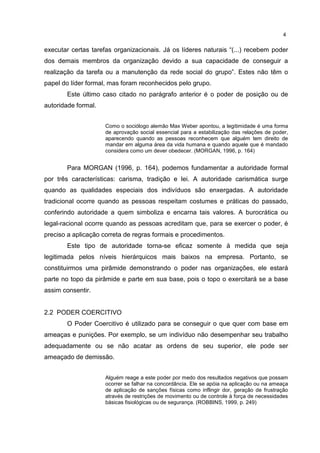4
executar certas tarefas organizacionais. Já os líderes naturais “(...) recebem poder
dos demais membros da organização devido a sua capacidade de conseguir a
realização da tarefa ou a manutenção da rede social do grupo”. Estes não têm o
papel do líder formal, mas foram reconhecidos pelo grupo.
Este último caso citado no parágrafo anterior é o poder de posição ou de
autoridade formal.
Como o sociólogo alemão Max Weber apontou, a legitimidade é uma forma
de aprovação social essencial para a estabilização das relações de poder,
aparecendo quando as pessoas reconhecem que alguém tem direito de
mandar em alguma área da vida humana e quando aquele que é mandado
considera como um dever obedecer. (MORGAN, 1996, p. 164)
Para MORGAN (1996, p. 164), podemos fundamentar a autoridade formal
por três características: carisma, tradição e lei. A autoridade carismática surge
quando as qualidades especiais dos indivíduos são enxergadas. A autoridade
tradicional ocorre quando as pessoas respeitam costumes e práticas do passado,
conferindo autoridade a quem simboliza e encarna tais valores. A burocrática ou
legal-racional ocorre quando as pessoas acreditam que, para se exercer o poder, é
preciso a aplicação correta de regras formais e procedimentos.
Este tipo de autoridade torna-se eficaz somente à medida que seja
legitimada pelos níveis hierárquicos mais baixos na empresa. Portanto, se
constituirmos uma pirâmide demonstrando o poder nas organizações, ele estará
parte no topo da pirâmide e parte em sua base, pois o topo o exercitará se a base
assim consentir.
2.2 PODER COERCITIVO
O Poder Coercitivo é utilizado para se conseguir o que quer com base em
ameaças e punições. Por exemplo, se um indivíduo não desempenhar seu trabalho
adequadamente ou se não acatar as ordens de seu superior, ele pode ser
ameaçado de demissão.
Alguém reage a este poder por medo dos resultados negativos que possam
ocorrer se falhar na concordância. Ele se apóia na aplicação ou na ameaça
de aplicação de sanções físicas como inflingir dor, geração de frustração
através de restrições de movimento ou de controle à força de necessidades
básicas fisiológicas ou de segurança. (ROBBINS, 1999, p. 249)
 