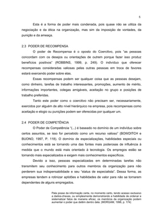 5
Esta é a forma de poder mais condenada, pois quase não se utiliza da
negociação e da ética na organização, mas sim da imposição de vontades, da
punição e da ameaça.
2.3 PODER DE RECOMPENSA
O poder de Recompensa é o oposto do Coercitivo, pois “as pessoas
concordam com os desejos ou orientações de outrem porque fazer isso produz
benefícios positivos” (ROBBINS, 1999, p. 249). O indivíduo que oferecer
recompensas consideradas valiosas pelas outras pessoas em troca de favores
estará exercendo poder sobre elas.
Essas recompensas podem ser qualquer coisa que as pessoas desejam,
como dinheiro, tarefas de trabalho interessantes, promoções, aumento de mérito,
informações importantes, colegas amigáveis, aceitação no grupo e posições de
trabalho preferidas.
Tanto este poder como o coercitivo não precisam ser, necessariamente,
exercidos por alguém de alto nível hierárquico na empresa, pois recompensas como
aceitação e elogio ou punições podem ser oferecidas por qualquer um.
2.4 PODER DE COMPETÊNCIA
O Poder de Competência “(...) é baseado no domínio de um indivíduo sobre
certos assuntos, se isso for percebido como um recurso valioso” (BOWDITCH e
BUONO, 1997, P. 118). O domínio de especializações, habilidades especiais ou
conhecimentos está se tornando uma das fontes mais poderosas de influência à
medida que o mundo está mais orientado à tecnologia. Os empregos estão se
tornando mais especializados e exigem mais conhecimentos específicos.
Devido a isso, pessoas especializadas em determinadas tarefas não
transmitem seu conhecimento para outros membros da organização para não
perderem sua indispensabilidade e seu “status de especialista”. Dessa forma, as
empresas tendem a rotinizar aptidões e habilidades de valor para não se tornarem
dependentes de alguns empregados.
Pela posse da informação certa, no momento certo, tendo acesso exclusivo
a dados-chaves, ou simplesmente demonstrando a habilidade de ordenar e
sistematizar fatos de maneira eficaz, os membros da organização podem
aumentar o poder que detêm dentro dela. (MORGAM, 1996, p. 174)
 