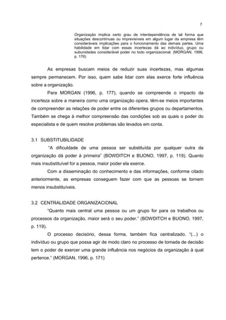 7
Organização implica certo grau de interdependência de tal forma que
situações descontínuas ou imprevisíveis em algum lugar da empresa têm
consideráveis implicações para o funcionamento das demais partes. Uma
habilidade em lidar com essas incertezas dá ao indivíduo, grupo ou
subunidades considerável poder no todo organizacional. (MORGAN, 1996,
p. 176)
As empresas buscam meios de reduzir suas incertezas, mas algumas
sempre permanecem. Por isso, quem sabe lidar com elas exerce forte influência
sobre a organização.
Para MORGAN (1996, p. 177), quando se compreende o impacto da
incerteza sobre a maneira como uma organização opera, têm-se meios importantes
de compreender as relações de poder entre os diferentes grupos ou departamentos.
Também se chega à melhor compreensão das condições sob as quais o poder do
especialista e de quem resolve problemas são levados em conta.
3.1 SUBSTITUBILIDADE
“A dificuldade de uma pessoa ser substituída por qualquer outra da
organização dá poder à primeira” (BOWDITCH e BUONO, 1997, p. 119). Quanto
mais insubstituível for a pessoa, maior poder ela exerce.
Com a disseminação do conhecimento e das informações, conforme citado
anteriormente, as empresas conseguem fazer com que as pessoas se tornem
menos insubstituíveis.
3.2 CENTRALIDADE ORGANIZACIONAL
“Quanto mais central uma pessoa ou um grupo for para os trabalhos ou
processos da organização, maior será o seu poder.” (BOWDITCH e BUONO, 1997,
p. 119).
O processo decisório, dessa forma, também fica centralizado. “(...) o
indivíduo ou grupo que possa agir de modo claro no processo de tomada de decisão
tem o poder de exercer uma grande influência nos negócios da organização à qual
pertence.” (MORGAN, 1996, p. 171)
 