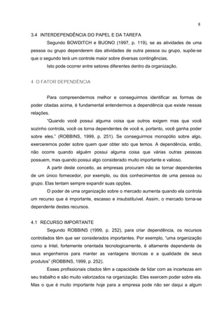 8
3.4 INTERDEPENDÊNCIA DO PAPEL E DA TAREFA
Segundo BOWDITCH e BUONO (1997, p. 119), se as atividades de uma
pessoa ou grupo dependerem das atividades de outra pessoa ou grupo, supõe-se
que o segundo terá um controle maior sobre diversas contingências.
Isto pode ocorrer entre setores diferentes dentro da organização.
4 O FATOR DEPENDÊNCIA
Para compreendermos melhor e conseguirmos identificar as formas de
poder citadas acima, é fundamental entendermos a dependência que existe nessas
relações.
“Quando você possui alguma coisa que outros exigem mas que você
sozinho controla, você os torna dependentes de você e, portanto, você ganha poder
sobre eles.” (ROBBINS, 1999, p. 251). Se conseguirmos monopólio sobre algo,
exerceremos poder sobre quem quer obter isto que temos. A dependência, então,
não ocorre quando alguém possui alguma coisa que várias outras pessoas
possuem, mas quando possui algo considerado muito importante e valioso.
A partir deste conceito, as empresas procuram não se tornar dependentes
de um único fornecedor, por exemplo, ou dos conhecimentos de uma pessoa ou
grupo. Elas tentam sempre expandir suas opções.
O poder de uma organização sobre o mercado aumenta quando ela controla
um recurso que é importante, escasso e insubstituível. Assim, o mercado torna-se
dependente destes recursos.
4.1 RECURSO IMPORTANTE
Segundo ROBBINS (1999, p. 252), para criar dependência, os recursos
controlados têm que ser considerados importantes. Por exemplo, “uma organização
como a Intel, fortemente orientada tecnologicamente, é altamente dependente de
seus engenheiros para manter as vantagens técnicas e a qualidade de seus
produtos” (ROBBINS, 1999, p. 252).
Esses profissionais citados têm a capacidade de lidar com as incertezas em
seu trabalho e são muito valorizados na organização. Eles exercem poder sobre ela.
Mas o que é muito importante hoje para a empresa pode não ser daqui a algum
 