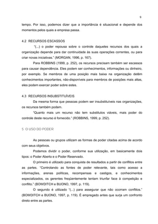 9
tempo. Por isso, podemos dizer que a importância é situacional e depende dos
momentos pelos quais a empresa passa.
4.2 RECURSOS ESCASSOS
“(...) o poder repousa sobre o controle daqueles recursos dos quais a
organização depende para dar continuidade às suas operações correntes, ou para
criar novas iniciativas.” (MORGAN, 1996, p. 167).
Para ROBBINS (1999, p. 252), os recursos precisam também ser escassos
para causar dependência. Eles podem ser conhecimentos, informações ou dinheiro,
por exemplo. Se membros de uma posição mais baixa na organização detêm
conhecimentos importantes, não-disponíveis para membros de posições mais altas,
eles podem exercer poder sobre estes.
4.3 RECURSOS INSUBSTITUÍVEIS
Da mesma forma que pessoas podem ser insubstituíveis nas organizações,
os recursos também podem.
“Quanto mais um recurso não tem substitutos viáveis, mais poder do
controle deste recurso é fornecido.” (ROBBINS, 1999, p. 252).
5 O USO DO PODER
As pessoas ou grupos utilizam as formas de poder citadas acima de acordo
com seus objetivos.
Podemos dividir o poder, conforme sua utilização, em basicamente dois
tipos: o Poder Aberto e o Poder Reservado.
O primeiro é utilizado para conquista de resultados a partir de conflitos entre
as partes. “Controlando as fontes de poder relevante, tais como acesso a
informações, arenas políticas, recompensas e castigos, e conhecimentos
especializados, os gerentes freqüentemente tentam triunfar face à competição e
conflito.” (BOWDITCH e BUONO, 1997, p. 119).
O segundo é utilizado “(...) para assegurar que não ocorram conflitos.”
(BOWDITCH e BUONO, 1997, p. 119). É empregado antes que surja um confronto
direto entre as partes.
 