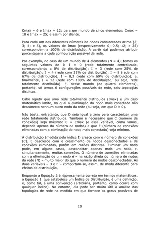 Cmax = 6 e Imax = 12; para um mundo de cinco elementos: Cmax =
10 e Imax = 25; e assim por diante.

Para cada um dos diferentes números de nodos considerados acima (2;
3; 4; e 5), os valores de Imax (respectivamente 0; 0,5; 12; e 25)
correspondem a 100% de distribuição. A partir daí podemos atribuir
porcentagens a cada configuração possível da rede.

Por exemplo, no caso de um mundo de 4 elementos (N = 4), temos os
seguintes valores de I: I = 0 (rede totalmente centralizada,
correspondendo a 0% de distribuição); I = 3 (rede com 25% de
distribuição); I = 4 (rede com 33% de distribuição); I = 8 (rede com
67% de distribuição); I = 8,3 (rede com 69% de distribuição); e,
finalmente, I = 12 (rede com 100% de distribuição; ou seja, rede
totalmente distribuída). E, nesse mundo (de quatro elementos),
portanto, só temos 6 configurações possíveis de rede, seis topologias
distintas.

Cabe repetir que uma rede totalmente distribuída (Imax) é um caso
matemático limite, no qual a eliminação do nodo mais conectado não
desconecta nenhum outro nodo da rede (ou seja, em que D = 0).

Não basta, entretanto, que D seja igual a zero para caracterizar uma
rede totalmente distribuída. Também é necessário que C (número de
conexões) seja máximo: C = Cmax (e essa variável, como vimos,
depende apenas do número de nodos) e que E (número de conexões
eliminadas com a eliminação do nodo mais conectado) seja mínimo.

A distribuição (medida pelo índice I) cresce com o número de conexões
(C). E descresce com o crescimento de nodos desconectados e de
conexões eliminadas, porém em razões distintas. Eliminar um nodo
pode, em alguns casos, desconectar apenas mais um nodo e,
simultaneamente, muitas conexões. O número de conexões eliminadas
com a eliminação de um nodo é – na razão direta do número de nodos
da rede (N) – muito maior do que o número de nodos desconectados. As
duas variáveis – D e E – comportam-se, assim, de modo diferente para
efeitos de distribuição.

Enquanto a Equação 2 é rigorosamente correta em termos matemáticos,
a Equação 1, que estabelece um Índice de Distribuição, é uma definição,
e, como tal, é uma convenção (arbitrária, portanto, como ocorre com
qualquer índice). No entanto, ela pode ser muito útil à análise das
topologias de rede na medida em que fornece os graus possíveis de



                                  10
 