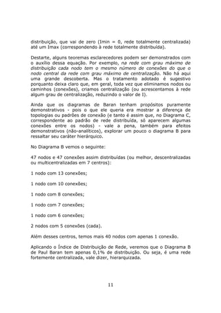 distribuição, que vai de zero (Imin = 0, rede totalmente centralizada)
até um Imax (correspondendo à rede totalmente distribuída).

Destarte, alguns teoremas esclarecedores podem ser demonstrados com
o auxílio dessa equação. Por exemplo, na rede com grau máximo de
distribuição cada nodo tem o mesmo número de conexões do que o
nodo central da rede com grau máximo de centralização. Não há aqui
uma grande descoberta. Mas o tratamento adotado é sugestivo
porquanto deixa claro que, em geral, toda vez que eliminamos nodos ou
caminhos (conexões), criamos centralização (ou acrescentamos à rede
algum grau de centralização, reduzindo o valor de I).

Ainda que os diagramas de Baran tenham propósitos puramente
demonstrativos - pois o que ele queria era mostrar a diferença de
topologias ou padrões de conexão (e tanto é assim que, no Diagrama C,
correspondente ao padrão de rede distribuída, só aparecem algumas
conexões entre os nodos) - vale a pena, também para efeitos
demonstrativos (não-analíticos), explorar um pouco o diagrama B para
ressaltar seu caráter hierárquico.

No Diagrama B vemos o seguinte:

47 nodos e 47 conexões assim distribuídas (ou melhor, descentralizadas
ou multicentralizadas em 7 centros):

1 nodo com 13 conexões;

1 nodo com 10 conexões;

1 nodo com 8 conexões;

1 nodo com 7 conexões;

1 nodo com 6 conexões;

2 nodos com 5 conexões (cada).

Além desses centros, temos mais 40 nodos com apenas 1 conexão.

Aplicando o Índice de Distribuição de Rede, veremos que o Diagrama B
de Paul Baran tem apenas 0,1% de distribuição. Ou seja, é uma rede
fortemente centralizada, vale dizer, hierarquizada.




                                  11
 