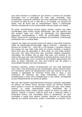 uma rede aumenta na medida em que diminui o número de conexões
eliminadas com a eliminação do nodo mais conectado. Essa
consideração, conquanto arbitrária, tem uma justificativa conceitual: ela
se baseia na idéia de que a rede não é, na verdade, um conjunto de
nodos, mas de fluxos que se interpenetram. Assim, a distribuição
máxima corresponde a uma conectividade máxima (todos com todos).

Em geral, encontraremos sempre alguns centros, mesmo nas redes
consideradas (pelo critério acima) distribuídas. Isso não significa que
não existam redes com 100% de distribuição (em aglomerados
pequenos), correspondendo a 100% de conectividade (todos-com-
todos). Penso já ter mostrado as vantagens de considerar a distribuição
juntamente com a conectividade.

Todavia, em redes com grande número de nodos é mais difícil encontrar
100% de distribuição-conectividade. Alguns estimam – baseados no
Número de Dunbar (5) – entre 80 e 150 pessoas o tamanho máximo
dos grupos em que cada nodo pode ter acesso imediato a qualquer
outro (sem grau de separação) e, além disso, em que todos possam
com-viver com todos (com-viver aqui evocando relações freqüentes,
reiteradas). Na verdade, não se sabe. Mas esse, com certeza, é um
motivo pelo qual uma rede distribuída só poderá perdurar como tal por
meio da clusterização, com o surgimento de múltiplos aglomerados nos
quais se possa realmente ter uma com-vivência que dê origem a
comunidades (tecidos com alta tramatura).

Existindo, portanto, centros remanescentes em uma rede distribuída
(quer dizer, mais distribuída do que centralizada), parece razoável supor
um movimento interno de deslocamento entre tais centros no que diz
respeito à capacidade de entroncar fluxos (isso é, aliás, o que
chamamos de liderança nas redes distribuídas, sempre uma
multiliderança e nunca uma monoliderança; e isso, talvez, corresponda
ao que freqüentemente se chama de poder).

Mas isso não significa necessariamente hierarquia enquanto capacidade
de obstruir (ou filtrar) fluxos, derrubar pontes (ou eliminar atalhos)
entre clusters e excluir (ou desconectar) nodos (ou seja, como "poder
vertical"  ou    poder    propriamente    dito). Autoridade   não    é
necessariamente poder (nesse sentido próprio do termo, de poder de
obstruir, separar e excluir). Pode-se dizer que a liderança móvel e
temporária exerce uma autoridade móvel e temporária. Se esse
autoridade é usada para obstruir fluições, filtrá-las ou direcioná-las
segundo um padrão recorrente, então a autoridade se constitui como



                                   13
 