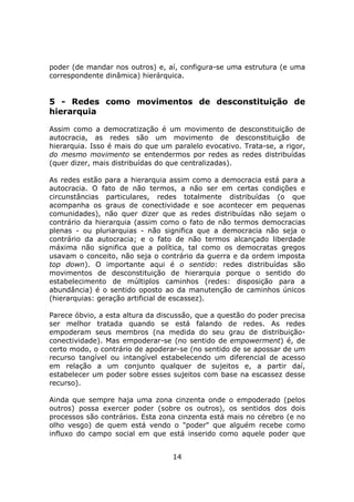 poder (de mandar nos outros) e, aí, configura-se uma estrutura (e uma
correspondente dinâmica) hierárquica.


5 - Redes como movimentos de desconstituição de
hierarquia

Assim como a democratização é um movimento de desconstituição de
autocracia, as redes são um movimento de desconstituição de
hierarquia. Isso é mais do que um paralelo evocativo. Trata-se, a rigor,
do mesmo movimento se entendermos por redes as redes distribuídas
(quer dizer, mais distribuídas do que centralizadas).

As redes estão para a hierarquia assim como a democracia está para a
autocracia. O fato de não termos, a não ser em certas condições e
circunstâncias particulares, redes totalmente distribuídas (o que
acompanha os graus de conectividade e soe acontecer em pequenas
comunidades), não quer dizer que as redes distribuídas não sejam o
contrário da hierarquia (assim como o fato de não termos democracias
plenas - ou pluriarquias - não significa que a democracia não seja o
contrário da autocracia; e o fato de não termos alcançado liberdade
máxima não significa que a política, tal como os democratas gregos
usavam o conceito, não seja o contrário da guerra e da ordem imposta
top down). O importante aqui é o sentido: redes distribuídas são
movimentos de desconstituição de hierarquia porque o sentido do
estabelecimento de múltiplos caminhos (redes: disposição para a
abundância) é o sentido oposto ao da manutenção de caminhos únicos
(hierarquias: geração artificial de escassez).

Parece óbvio, a esta altura da discussão, que a questão do poder precisa
ser melhor tratada quando se está falando de redes. As redes
empoderam seus membros (na medida do seu grau de distribuição-
conectividade). Mas empoderar-se (no sentido de empowerment) é, de
certo modo, o contrário de apoderar-se (no sentido de se apossar de um
recurso tangível ou intangível estabelecendo um diferencial de acesso
em relação a um conjunto qualquer de sujeitos e, a partir daí,
estabelecer um poder sobre esses sujeitos com base na escassez desse
recurso).

Ainda que sempre haja uma zona cinzenta onde o empoderado (pelos
outros) possa exercer poder (sobre os outros), os sentidos dos dois
processos são contrários. Esta zona cinzenta está mais no cérebro (e no
olho vesgo) de quem está vendo o "poder" que alguém recebe como
influxo do campo social em que está inserido como aquele poder que


                                  14
 