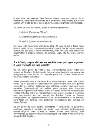 O que vale, no exemplo das figuras acima, para um mundo de 4
elementos, vale para um mundo de n elementos. Mas é claro que isso é
apenas um modo de dizer que o poder nas redes significa centralização.

Do ponto de vista das redes, poder é sempre o poder de:

     i. obstruir (fluxos) ou “filtrar”;

     ii. separar (clusters) ou “desatalhar”; e

     iii. excluir (nodos) ou desconectar.

Em uma rede totalmente distribuída (Fig. 2), não há como fazer nada
disso a partir de um nodo ou de um cluster particular (a menos naquele
constituído por toda a rede considerada, mas isso não vale porquanto
desconstitui o próprio conceito de cluster). Logo, não há como exercer
poder.


2 - Afinal, o que são redes sociais (ou: por que o poder
é uma medida de não-rede)?

De um certo ponto de vista o que representamos como redes são
rastros de fluições: tentativas de capturar uma dinâmica que ocorre no
espaço-tempo dos fluxos, ou naquela particular “brana” onde essas
fluições existem como tais.

Desse ponto de vista – que deverá ser o da chamada ‘nova ciência das
redes’ se e quando os pesquisadores descobrirem que não podem
remendar os velhos estatutos das ciências sociais, inserindo seus
métodos (matemáticos) de análise para escapar dos discursos
descritivos e prescritivos dessas ciências – redes não são o que parecem
(nodos linkados entre si, representados por grafos: arestas e vértices)
mas movimentos em um campo de fluições (como se fossem
configurações de aglomeramentos – ou espalhamentos – de bósons,
para fazer um paralelo com partículas mensageiras dos campos de
forças físicas).

De um ponto de vista político, entretanto – obrigatório, se quisermos
continuar usando o conceito de ‘poder’ sem cometer deslizamentos
epistemológicos mais graves – redes sociais (distribuídas) são
movimentos de desconstituição de hierarquia (na exata medida dos seus
graus de distribuição).



                                      3
 