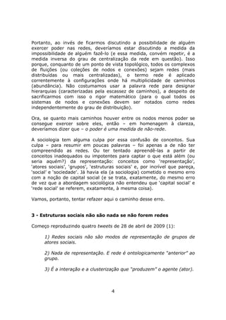Portanto, ao invés de ficarmos discutindo a possibilidade de alguém
exercer poder nas redes, deveríamos estar discutindo a medida da
impossibilidade de alguém fazê-lo (e essa medida, convém repetir, é a
medida inversa do grau de centralização da rede em questão). Isso
porque, conquanto de um ponto de vista topológico, todos os complexos
de fluições (ou coleções de nodos e conexões) sejam redes (mais
distribuídas ou mais centralizadas), o termo rede é aplicado
correntemente à configurações onde há multiplicidade de caminhos
(abundância). Não costumamos usar a palavra rede para designar
hierarquias (caracterizadas pela escassez de caminhos), a despeito de
sacrificarmos com isso o rigor matemático (para o qual todos os
sistemas de nodos e conexões devem ser notados como redes
independentemente do grau de distribuição).

Ora, se quanto mais caminhos houver entre os nodos menos poder se
consegue exercer sobre eles, então – em homenagem à clareza,
deveríamos dizer que – o poder é uma medida de não-rede.

A sociologia tem alguma culpa por essa confusão de conceitos. Sua
culpa – para resumir em poucas palavras – foi apenas a de não ter
compreendido as redes. Ou ter tentado apreendê-las a partir de
conceitos inadequados ou impotentes para captar o que está além (ou
seria aquém?) da representação: conceitos como ‘representação’,
‘atores sociais’, ‘grupos’, ‘estruturas sociais’ e, por incrível que pareça,
‘social’ e ‘sociedade’. Já havia ela (a sociologia) cometido o mesmo erro
com a noção de capital social (e se trata, exatamente, do mesmo erro
de vez que a abordagem sociológica não entendeu que ‘capital social’ e
‘rede social’ se referem, exatamente, à mesma coisa).

Vamos, portanto, tentar refazer aqui o caminho desse erro.


3 - Estruturas sociais não são nada se não forem redes

Começo reproduzindo quatro tweets de 28 de abril de 2009 (1):

      1) Redes sociais não são modos de representação de grupos de
      atores sociais.

      2) Nada de representação. E rede é ontologicamente “anterior” ao
      grupo.

      3) É a interação e a clusterização que “produzem” o agente (ator).



                                     4
 