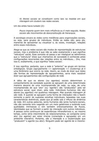4) Atores sociais se constituem como tais na medida em que
     interagem em clusters nas redes sociais.

Um dia antes havia tuitado (2):

     Pouco importa quem tem mais influência ou é mais seguido. Redes
     sociais são movimentos de desconstituição de hierarquia.

A sociologia encara as redes como metáforas para organizações sociais,
ou seja, para grupos de indivíduos. Então as redes são, para ela,
maneiras de apresentar ou visualizar e, às vezes, investigar, relações
entre esses indivíduos.

Alega-se que as redes sociais são modos de representação de estruturas
sociais, mas o problema é que não se sabe exatamente o que significa
“estrutura” social. Esse conceito só passa a ser inteligível se admitirmos
que a “estrutura” disso que chamamos de sociedade é conhecida pelas
configurações recorrentes das relações entre os indivíduos... Ora, mas
isso é, exatamente, o que significa ‘redes sociais’.

E isso significa, portanto, que a rede é “anterior” ao grupo em termos
ontológicos. Grupo (agrupamento <= aglomeração <= clustering) já é
uma fenômeno que ocorre na rede. Assim, ao invés de dizer que redes
são formas de representação de agrupamentos, seria mais razoável
dizer que agrupamentos são configurações de rede

A idéia de que os atores (ou agentes) sociais determinam o
comportamento da sociedade quando se agrupam de uma determinada
maneira decorre de uma incompreensão da rede; ou seja, de uma
incompreensão de que ‘ator’ (ou ‘agente’) são “produzidos” pela tal
estrutura social, quer dizer, pela rede. Indivíduos humanos não são
atores (ou agentes) nisi quatenus interagem. Mas quando interagem já
são rede. E quando se agrupam (uma forma de interação) não o fazem
somente a partir de supostas escolhas individuais, baseadas nas suas
características distintivas, posto que já estão sob o influxo da dinâmica
de rede. Em outras palavras, seres humanos são seres humano-sociais,
não são somente íons vagando em um meio gelatinoso e exibindo suas
qualidades intrínsecas e sim também entroncamentos de fluxos,
identidades que se formam a partir da interação com outros indivíduos.
A pessoa como continuum de experiências intransferíveis e, ao mesmo
tempo, como série intermitente de relacionamentos, se comporta como
ator (ou agente) por estar imersa (conectada e agrupada) em um
ambiente interativo. Portanto, são a interação e a clusterização que
“produzem” o agente (ou ator). Ninguém pode ser agente de si mesmo:


                                    5
 