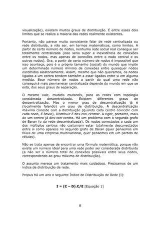 visualização), existem muitos graus de distribuição. É entre esses dois
limites que se realiza a maioria das redes realmente existentes.

Portanto, não parece muito consistente falar de rede centralizada ou
rede distribuída, a não ser, em termos matemáticos, como limites. A
partir de certo número de nodos, nenhuma rede social real consegue ser
totalmente centralizada (isso seria supor a inexistência de conexões
entre os nodos, mas apenas de conexões entre o nodo central e os
outros nodos). Ora, a partir de certo número de nodos é impossível que
isso aconteça, pois é o próprio tamanho (social) do mundo que impõe
um determinado número mínimo de conexões entre quaisquer nodos
escolhidos aleatoriamente. Assim, mesmo que não queiramos, os nodos
ligados a um centro tendem também a estar ligados entre si em alguma
medida. Esse número de nodos a partir do qual uma rede não
conseguirá mais permanecer centralizada depende do mundo em que se
está, dos seus graus de separação.

O mesmo vale, mutatis mutandis, para as redes com topologia
considerada     descentralizada.    Existem     diferentes    graus    de
descentralização. Mas o menor grau de descentralização já é
(localmente falando) um grau de distribuição. A descentralização
máxima coincide com a distribuição (quando cada centro coincidir com
cada nodo, é óbvio). Distribuir é des-con-centrar. A rigor, portanto, mais
de um centro já des-con-centra. Há um problema com o segundo grafo
de Baran (o da rede descentralizada). Os nodos conectados a cada um
dos múltiplos centros não costumam estar totalmente desconectados
entre si como aparece no segundo grafo de Baran (quer pensemos em
filiais de uma empresa multinacional, quer pensemos em um partido de
células).

Não se trata apenas de encontrar uma fórmula matemática, porque não
existe um número ideal para uma rede poder ser considerada distribuída
(a não ser o número total de conexões possíveis entre seus nodos,
correspondendo ao grau máximo de distribuição).

O assunto merece um tratamento mais cuidadoso. Precisamos de um
índice de distribuição de rede.

Propus há um ano o seguinte Índice de Distribuição de Rede (I):


                     I = (C – D).C/E [Equação 1]




                                    8
 