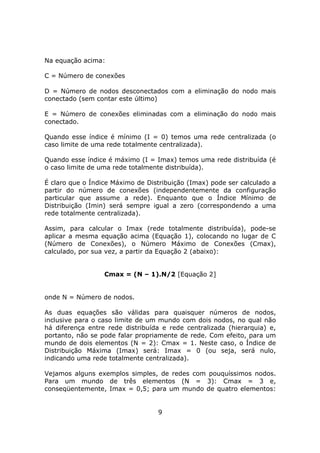 Na equação acima:

C = Número de conexões

D = Número de nodos desconectados com a eliminação do nodo mais
conectado (sem contar este último)

E = Número de conexões eliminadas com a eliminação do nodo mais
conectado.

Quando esse índice é mínimo (I = 0) temos uma rede centralizada (o
caso limite de uma rede totalmente centralizada).

Quando esse índice é máximo (I = Imax) temos uma rede distribuída (é
o caso limite de uma rede totalmente distribuída).

É claro que o Índice Máximo de Distribuição (Imax) pode ser calculado a
partir do número de conexões (independentemente da configuração
particular que assume a rede). Enquanto que o Índice Mínimo de
Distribuição (Imin) será sempre igual a zero (correspondendo a uma
rede totalmente centralizada).

Assim, para calcular o Imax (rede totalmente distribuída), pode-se
aplicar a mesma equação acima (Equação 1), colocando no lugar de C
(Número de Conexões), o Número Máximo de Conexões (Cmax),
calculado, por sua vez, a partir da Equação 2 (abaixo):


                  Cmax = (N – 1).N/2 [Equação 2]


onde N = Número de nodos.

As duas equações são válidas para quaisquer números de nodos,
inclusive para o caso limite de um mundo com dois nodos, no qual não
há diferença entre rede distribuída e rede centralizada (hierarquia) e,
portanto, não se pode falar propriamente de rede. Com efeito, para um
mundo de dois elementos (N = 2): Cmax = 1. Neste caso, o Índice de
Distribuição Máxima (Imax) será: Imax = 0 (ou seja, será nulo,
indicando uma rede totalmente centralizada).

Vejamos alguns exemplos simples, de redes com pouquíssimos nodos.
Para um mundo de três elementos (N = 3): Cmax = 3 e,
conseqüentemente, Imax = 0,5; para um mundo de quatro elementos:


                                  9
 