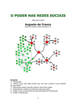 O PODER NAS REDES SOCIAIS
                          Segunda Versão


                  Augusto de Franco
                 Escola-de-Redes: 09/05-09/06/09 (*)




Sumário
1 - Introdução
2 - Afinal, o que são redes sociais (ou: por que o poder é uma medida
de não-rede)?
3 - Estruturas sociais não são nada se não forem redes
4 - Entendendo o poder do ponto de vista das redes
5 - Redes como movimentos de desconstituição de hierarquias
6 - Notas e referências


                                 1
 