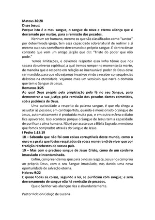 Mateus 26:28
Disse Jesus:
Porque isto é o meu sangue, o sangue da nova e eterna aliança que é
derramado por muitos, para a remissão dos pecados.
Nenhum ser humano, mesmo os que são classificados como “santos”
por determinada igreja, tem essa capacidade sobrenatural de redimir a si
mesmo ou o seu semelhante derramando o próprio sangue. É dentro desse
contexto que vem um antigo jargão que diz: “Triste do poder que não
pode.”
Temos limitações, e devemos respeitar essa linha tênue que nos
separa do universo espiritual, a qual iremos romper no momento da morte,
de maneira que o respeito em relação ao imensurável poder de Deus deve
ser mantido, para que não sejamos invasivos vindo a receber consequências
drásticas na eternidade. Vejamos mais um versículo que narra o domínio
que tem o Sangue de Jesus.
Romanos 3:25
Ao qual Deus propôs pela propiciação pela fé no seu Sangue, para
demonstrar a sua justiça pela remissão dos pecados dantes cometidos,
sob a paciência de Deus.
Uma curiosidade a respeito da palavra sangue, é que ela chega a
assustar as pessoas; em contrapartida, quando é mencionado o Sangue de
Jesus, automaticamente é produzida muita paz, e em outra esfera o diabo
fica apavorado. Isso acontece porque o Sangue de Jesus tem a capacidade
de purificar a alma humana. Não é por acaso que a Bíblia Sagrada, menciona
que fomos comprados através do Sangue de Jesus.
I Pedro 1:18:19
18 – Sabendo que não foi com coisas corruptíveis deste mundo, como o
ouro e a prata que fostes resgatados da vossa maneira vã de viver que por
tradição recebestes de vossos pais.
19 – Mas com o precioso sangue de Jesus Cristo, como de um cordeiro
imaculado e incontaminado.
Enfim, compreendamos que para o nosso resgate, Jesus nos comprou
ao próprio Deus, com o seu Sangue imaculado, nos dando uma nova
oportunidade de salvação eterna.
Hebreu 9:22
E quase todas as coisas, segundo a lei, se purificam com sangue; e sem
derramamento de sangue não há remissão de pecados.
Que o Senhor vos abençoe rica e abundantemente.
Pastor Robson Colaço de Lucena
 