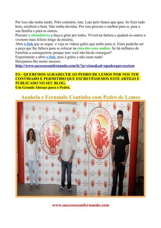 Por isso não tenha medo. Pelo contrário, lute. Lute pelo futuro que quer. Se fizer tudo
bem, receberá o bem. Não tenha duvidas. Por isso procure o melhor para si, para a
sua família e para os outros.
Procure a abundância a faça-a girar por todos. Viverá na fartura e ajudará os outros a
viverem mais felizes longe da miséria.
Abra o link que se segue e veja os vídeos grátis que tenho para si. Estes poderão ser
a peça que lhe faltava para se colocar na rota dos seus sonhos. Se há milhares de
Famílias a conseguirem, porque raio você não há-de conseguir?
Experimente a abrir o link, pois é grátis e não custa nada!
Desejamos-lhe muito sucesso.
http://www.sucessocomfernando.com/fc/?p=visao&ad=opoderquevocetem
P.S - QUEREMOS AGRADECER AO PEDRO DE LEMOS POR NOS TER
CONVIDADO E PERMITIDO QUE ESCREVÊSSEMOS ESTE ARTIGO E
PUBLICADO NO SEU BLOG.
Um Grande Abraço para o Pedro.
Anabela e Fernando Coutinho com Pedro de Lemos
www.sucessocomfernando.com
 
