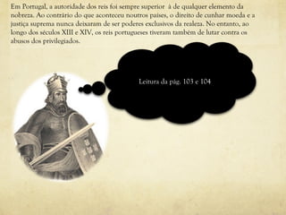 Em Portugal, a autoridade dos reis foi sempre superior  à de qualquer elemento da nobreza. Ao contrário do que aconteceu noutros países, o direito de cunhar moeda e a justiça suprema nunca deixaram de ser poderes exclusivos da realeza. No entanto, ao longo dos séculos XIII e XIV, os reis portugueses tiveram também de lutar contra os abusos dos privilegiados.  Leitura da pág. 103 e 104 