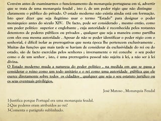 Convém antes de examinarmos o funcionamento da monarquia portuguesa em si, advertir que se trata de uma monarquia feudal , isto é, de um poder régio que não distingue  claramente o público do privado. O estado moderno não existia ainda: está em formação. Isto quer dizer que seja ilegítimo usar o termo “Estado” para designar o poder monárquico antes do século XIV.  De facto, pode ser considerado , mesmo então, como um poder político  superior e englobante , cuja autoridade é reconhecida pelos restantes detentores de poderes públicos ou privados , qualquer que seja a maneira como partilha com eles essa mesma autoridade . Apesar de não se poder identificar o poder régio com o senhorial, é difícil isolar as prerrogativas que nesta época lhe pertencem exclusivamente . Muitas das funções que mais tarde se haviam de considerar da exclusividade do rei ou do estado, são de facto exercidas pelos senhores ; inversamente o rei concebe  o seu poder como o de um senhor , isto, é uma prerrogativa pessoal não sujeita à lei, a não ser à lei divina. O Estado moderno muda a natureza do poder político , na medida em que se passa a considerar o reino como um todo unitário e o rei como uma autoridade  pública que ele exerce diretamente sobre todos  os cidadãos , qualquer que seja o seu estatuto jurídico ou os seus eventuais privilégios. José Matoso , Monarquia Feudal 1-Justifica porque Portugal era uma monarquia feudal. 2-Que poderes eram atribuídos ao rei? 3-Comenta o parágrafo sublinhado. 