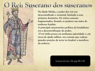 Na Idade Média, o poder dos reis era descentralizado e nominal, limitado a seus próprios domínios. Os reinos estavam fragmentados, ficando os poderes nas mãos de senhores feudais.  A principal característica política do feudalismo era a descentralização do poder. O rei tinha pouca ou nenhuma autoridade e, em troca de ajuda militar, era comum que cedesse grandes porções de terra (os feudos) a membros da nobreza Leitura do doc. Da pág 90 e 91 
