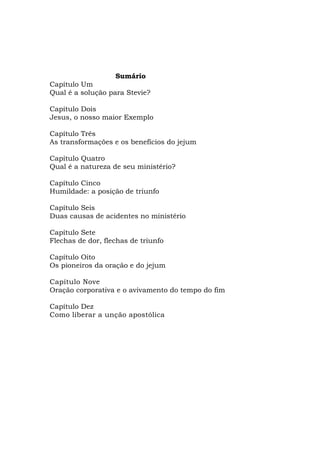 Sumário
Capítulo Um
Qual é a solução para Stevie?
Capítulo Dois
Jesus, o nosso maior Exemplo
Capítulo Três
As transformações e os benefícios do jejum
Capítulo Quatro
Qual é a natureza de seu ministério?
Capítulo Cinco
Humildade: a posição de triunfo
Capítulo Seis
Duas causas de acidentes no ministério
Capítulo Sete
Flechas de dor, flechas de triunfo
Capítulo Oito
Os pioneiros da oração e do jejum
Capítulo Nove
Oração corporativa e o avivamento do tempo do fim
Capítulo Dez
Como liberar a unção apostólica
 