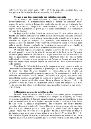 estremeceram por amor dele. " (Ct 4:2-4) De repente, alguém bate em
sua porta e lá está o Senhor esperando você abri-la.
Troque a sua independência por interdependência
Já é tempo de substituirmos a nossa independência pela a
interdependência. A independência tende a tornar as pessoas extre-
mamente vulneráveis à decepção, particularmente em se tratando das
coisas espirituais. Depender mutuamente um do outro é de
importância fundamental para que o nosso ministério flua livremente
na casa do Senhor.
O Segundo livro das Crônicas no capítulo 20, nos relata que o rei
Josafá não estava satisfeito em estar meramente orando individualmente.
Ele sabia do risco e tinha plena consciência do grande perigo em estar
sozinho no lugar de oração. Ele, portanto, não somente se dispôs a
buscar a face do Senhor, como também proclamou jejum e oração para
toda a nação. Como resultado da obediência corporativa de Judá, o
Senhor respondeu com a Sua intervenção sobrenatural.
O Senhor espera alcançar as nações através da sua Igreja e isto
só será possível através da oração corporativa de Seu povo. Portanto,
se como igreja, estamos dispostos a cumprir o destino do Senhor dado às
nações precisamos estar dispostos a abrirmos mão de nossa visão
individual e começar a agir como um só Corpo na busca de um único
objetivo, aquele que sempre esteve no coração de Deus: trazer salvação a
todo homem.
Nos dias de Salomão foi a oração corporativa que moveu,a mão de
Deus contra os inimigos de Israel. A prescrição de Deus para a libertação
do povo nos dias de Joel também foi conseqüência da oração em
conjunto, tanto do grande quanto do pequeno. De acordo com o profeta, as
palavras do Senhor foram estas: "Santificai um jejum, convocai uma
assembléia solene, congregai os anciões e todos os moradores desta
terra para a casa do Senhor vosso Deus, e clamai ao Senhor. "( Jl 1:14)
Quando o povo de Deus se humilhar diante Dele em oração, Ele dirá:
"...Eu ouvirei dos céus, e perdoarei os seus pecados e sararei a sua terra. "
(2 Cr 7:14b)
A Harmonia na oração significa poder
Quando você se reúne com irmãos e irmãs para gastar tempo em
consistente, concentrada, e harmoniosa oração no Espírito, as coisas
certamente mudarão. O Senhor transformará as suas perspectivas, o seu
grau de resistência às tribulações, sua paciência e muitas outras áreas
de sua vida. A oração corporativa, em conjunto ou como muitos
também chamam oração de concordância, é uma ferramenta que traz
disciplina de oração para a vida, para a parte local do Corpo de
Cristo. Pedro foi liberado de sua prisão devido à soberania de Deus e
às orações que estavam sendo feitas a seu favor! (Veja Atos 12:1-12).
Foi também depois de um extensivo período de oração harmoniosa que o
Espírito Santo caiu sobre aqueles que estavam reunidos no cenáculo no
 