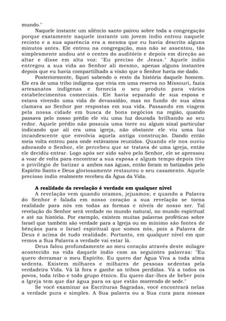 mundo."
Naquele instante um silêncio santo pairou sobre toda a congregação
porque exatamente naquele instante um jovem índio entrou naquele
recinto e a sua aparência era a mesma que eu havia descrito alguns
minutos antes. Ele entrou na congregação, mas não se assentou, tão
simplesmente andou até o centro do auditório e depois em direção ao
altar e disse em alta voz: "Eu preciso de Jesus." Aquele índio
entregou a sua vida ao Senhor ali mesmo, apenas alguns instantes
depois que eu havia compartilhado a visão que o Senhor havia me dado.
Posteriormente, fiquei sabendo o resto da história daquele homem.
Ele era de uma tribo indígena que vivia em uma reserva no Missouri, fazia
artesanatos indígenas e fornecia o seu produto para vários
estabelecimentos comerciais. Ele havia separado de sua esposa e
estava vivendo uma vida de devassidão, mas no fundo de sua alma
clamava ao Senhor por respostas em sua vida. Passando em viagem
pela nossa cidade em busca de bons negócios na região, quando
passava pelo nosso prédio ele viu uma luz dourada brilhando ao seu
redor. Aquele prédio não possuía uma torre ou algum sinal particular
indicando que ali era uma igreja, não obstante ele viu uma luz
incandescente que envolvia aquela antiga construção. Dando então
meia volta entrou para onde estávamos reunidos. Quando ele nos ouviu
adorando o Senhor, ele percebeu que se tratava de uma igreja, então
ele decidiu entrar. Logo após ser sido salvo pelo Senhor, ele se apressou
a voar de volta para encontrar a sua esposa e algum tempo depois tive
o privilégio de batizar a ambos nas águas, então foram m batizados pelo
Espírito Santo e Deus gloriosamente restaurou o seu casamento. Aquele
precioso índio realmente recebeu da Água da Vida.
A realidade da revelação é verdade em qualquer nível
A revelação vem quando oramos, jejuamos; e quando a Palavra
do Senhor é falada em nosso coração a sua revelação se torna
realidade para nós em todas as formas e níveis de nosso ser. Tal
revelação do Senhor será verdade no mundo natural, no mundo espiritual
e até na história. Por exemplo, existem muitas palavras proféticas sobre
Israel que também são verdade para a Igreja ou no mínimo são fontes de
bênçãos para o Israel espiritual que somos nós, pois a Palavra de
Deus é acima de tudo realidade. Portanto, em qualquer nível em que
vemos a Sua Palavra a verdade vai estar lá.
Deus falou profundamente ao meu coração através deste milagre
acontecido na vida daquele índio com as seguintes palavras: "Eu
quero derramar o meu Espírito. Eu quero dar Água Viva a toda alma
sedenta. Existem milhares e milhares de pessoas sedentas pela
verdadeira Vida. Vá lá fora e ganhe as tribos perdidas. Vá a todos os
povos, toda tribo e todo grupo étnico. Eu quero dar-lhes de beber pois
a Igreja tem que dar água para os que estão morrendo de sede."
Se você examinar as Escrituras Sagradas, você encontrará nelas
a verdade pura e simples. A Sua palavra ou a Sua cura para nossas
 
