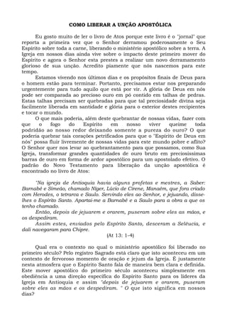 COMO LIBERAR A UNÇÃO APOSTÓLICA
Eu gosto muito de ler o livro de Atos porque este livro é o "jornal" que
reporta a primeira vez que o Senhor derramou poderosamente o Seu
Espírito sobre toda a carne, liberando o ministério apostólico sobre a terra. A
Igreja em nossos dias ainda vive sobre o impacto deste primeiro mover do
Espírito e agora o Senhor esta prestes a realizar um novo derramamento
glorioso de sua unção. Acredito piamente que nós nascemos para este
tempo.
Estamos vivendo nos últimos dias e os propósitos finais de Deus para
o homem estão para terminar. Portanto, precisamos estar nos preparando
urgentemente para tudo aquilo que está por vir. A glória de Deus em nós
pode ser comparada ao precioso ouro em pó contido em talhas de pedras.
Estas talhas precisam ser quebradas para que tal preciosidade divina seja
facilmente liberada em santidade e glória para o exterior destes recipientes
e tocar o mundo.
O que mais poderia, além deste quebrantar de nossas vidas, fazer com
que o fogo do Espírito em nosso viver queime toda
podridão ao nosso redor deixando somente a pureza do ouro? O que
poderia quebrar tais corações petrificados para que o "Espírito de Deus em
nós" possa fluir livremente de nossas vidas para este mundo pobre e aflito?
O Senhor quer nos levar ao quebrantamento para que possamos, como Sua
Igreja, transformar grandes quantidades de ouro bruto em preciosíssimas
barras de ouro em forma de ardor apostólico para um apostolado efetivo. O
padrão do Novo Testamento para liberação da unção apostólica é
encontrado no livro de Atos:
"Na igreja de Antioquia havia alguns profetas e mestres, a Saber:
Barnabé e Simeão, chamado Níger, Lúcio de Cirene, Manaém, que fora criado
com Herodes, o tetrarca e Saulo. Servindo eles ao Senhor, e jejuando, disse-
lhes o Espírito Santo. Apartai-me a Barnabé e a Saulo para a obra a que os
tenho chamado.
Então, depois de jejuarem e orarem, puseram sobre eles as mãos, e
os despediram.
Assim estes, enviados pelo Espírito Santo, desceram a Selêucia, e
dali navegaram para Chipre.
(At 13: 1-4)
Qual era o contexto no qual o ministério apostólico foi liberado no
primeiro século? Pelo registro Sagrado está claro que isto aconteceu em um
contexto de fervoroso momento de oração e jejum da Igreja. É justamente
nesta atmosfera que o Espírito Santo fala de maneira bem clara e definida.
Este mover apostólico do primeiro século aconteceu simplesmente em
obediência a uma direção específica do Espírito Santo para os líderes da
Igreja em Antioquia e assim "depois de jejuarem e orarem, puseram
sobre eles as mãos e os despediram. " O que isto significa em nossos
dias?
 