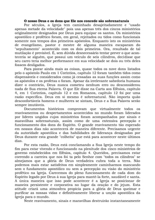 O nosso Deus e os dons que Ele nos concede são sobrenaturais
Por séculos, a Igreja tem caminhado desajeitadamente e "usado
apenas metade da velocidade" pois usa apenas três dos cincos ministérios
originalmente designados por Deus para equipar os santos. Os ministérios
apostólico e profético foram, em geral, rejeitados ou tidos como funcionais
somente nos tempos dos primeiros apóstolos. Enquanto isto os ministérios
de evangelismo, pastor e mestre de alguma maneira escaparam do
"sepultamento" acontecido com os dois primeiros. Ora, resultado de tal
mutilação é previsível. É, sem dúvida desnecessário tentar prever o que acon-
teceria se alguém, que possui um veículo de seis cilindros, decidisse que
seu carro teria melhor performance em sua velocidade se dois ou três deles
fossem desligados.
Para piorar ainda mais as coisas, quase todos os nove dons listados
pelo o apóstolo Paulo em 1 Coríntios, capítulo 12 foram também tidos como
dispensáveis e considerados como já cessadas as suas funções assim como
os apóstolos e os profetas o foram. Apesar da irrelevante sabedoria humana
dizer o contrário, Deus nunca cometeu nenhum erro ou desconsiderou
nada de Sua eterna Palavra. O que Ele disse na Carta aos Efésios, capítulo
4, em 1 Coríntios, capítulo 12 e em Romanos, capítulo 12 foi por uma
razão específica. Deus em si mesmo é sobrenatural. Não importa quão
desconfortáveis homens e mulheres se sintam, Deus e a Sua Palavra serão
sempre imutáveis.
Documentos históricos comprovam que virtualmente todos os
reavivamentos ou despertamentos acontecidos no mundo foram liderados
por líderes ungidos cujos ministérios foram acompanhados por sinais e
maravilhas sobrenaturais, assim como de uma extensiva percepção e
funcionamento dos dons do Espírito. O grande reavivamento tão esperado
em nossos dias não acontecerá de maneira diferente. Precisamos urgente
da autoridade apostólica e das habilidades de liderança designadas por
Deus durante esta grande "colheita" que está para acontecer neste últimos
dias.
Por esta razão, Deus está conclamando a Sua Igreja neste tempo do
fim para estar vivendo e funcionando na plenitude dos cinco ministérios de
governo estabelecidos em Efésios, capítulo 4. Queridos, precisamos estar
correndo a carreira que nos foi ta pelo Senhor com "todos os cilindros" se
almejamos que a glória de Deus verdadeira cubra toda a terra. Não
podemos mais estar satisfeitos em simplesmente caminharmos mancando
sem o fundamento apostólico ou sem a percepção ou visão do ministério
profético na Igreja. Carecemos do pleno funcionamento de cada dom do
Espírito legado por Deus à sua Igreja para mantê-la forte, saudável e santa.
A única maneira que isso pode acontecer é a Igreja se posicionar de
maneira persistente e corporativa no lugar da oração e do jejum. Esta
atitude criará uma atmosfera propícia para a glória de Deus queimar e
purificar as nossas vidas e definitivamente liberar a unção apostólica da
Igreja para o mundo.
Neste reavivamento, sinais e maravilhas destruirão instantaneamente
 
