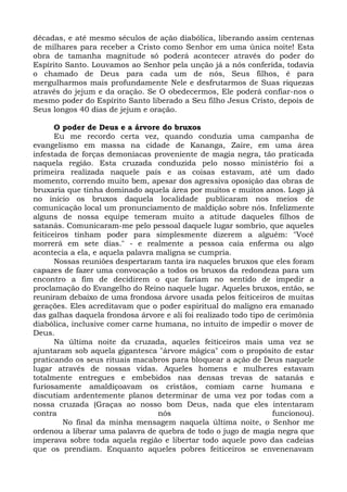 décadas, e até mesmo séculos de ação diabólica, liberando assim centenas
de milhares para receber a Cristo como Senhor em uma única noite! Esta
obra de tamanha magnitude só poderá acontecer através do poder do
Espírito Santo. Louvamos ao Senhor pela unção já a nós conferida, todavia
o chamado de Deus para cada um de nós, Seus filhos, é para
mergulharmos mais profundamente Nele e desfrutarmos de Suas riquezas
através do jejum e da oração. Se O obedecermos, Ele poderá confiar-nos o
mesmo poder do Espírito Santo liberado a Seu filho Jesus Cristo, depois de
Seus longos 40 dias de jejum e oração.
O poder de Deus e a árvore do bruxos
Eu me recordo certa vez, quando conduzia uma campanha de
evangelismo em massa na cidade de Kananga, Zaire, em uma área
infestada de forças demoníacas proveniente de magia negra, tão praticada
naquela região. Esta cruzada conduzida pelo nosso ministério foi a
primeira realizada naquele país e as coisas estavam, até um dado
momento, correndo muito bem, apesar dos agressiva oposição das obras de
bruxaria que tinha dominado aquela área por muitos e muitos anos. Logo já
no início os bruxos daquela localidade publicaram nos meios de
comunicação local um pronunciamento de maldição sobre nós. Infelizmente
alguns de nossa equipe temeram muito a atitude daqueles filhos de
satanás. Comunicaram-me pelo pessoal daquele lugar sombrio, que aqueles
feiticeiros tinham poder para simplesmente dizerem a alguém: "Você
morrerá em sete dias." - e realmente a pessoa caía enferma ou algo
acontecia a ela, e aquela palavra maligna se cumpria.
Nossas reuniões despertaram tanta ira naqueles bruxos que eles foram
capazes de fazer uma convocação a todos os bruxos da redondeza para um
encontro a fim de decidirem o que fariam no sentido de impedir a
proclamação do Evangelho do Reino naquele lugar. Aqueles bruxos, então, se
reuniram debaixo de uma frondosa árvore usada pelos feiticeiros de muitas
gerações. Eles acreditavam que o poder espiritual do maligno era emanado
das galhas daquela frondosa árvore e ali foi realizado todo tipo de cerimônia
diabólica, inclusive comer carne humana, no intuito de impedir o mover de
Deus.
Na última noite da cruzada, aqueles feiticeiros mais uma vez se
ajuntaram sob aquela gigantesca "árvore mágica" com o propósito de estar
praticando os seus rituais macabros para bloquear a ação de Deus naquele
lugar através de nossas vidas. Aqueles homens e mulheres estavam
totalmente entregues e embebidos nas densas trevas de satanás e
furiosamente amaldiçoavam os cristãos, comiam carne humana e
discutiam ardentemente planos determinar de uma vez por todas com a
nossa cruzada (Graças ao nosso bom Deus, nada que eles intentaram
contra nós funcionou).
No final da minha mensagem naquela última noite, o Senhor me
ordenou a liberar uma palavra de quebra de todo o jugo de magia negra que
imperava sobre toda aquela região e libertar todo aquele povo das cadeias
que os prendiam. Enquanto aqueles pobres feiticeiros se envenenavam
 