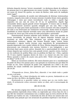 debaixo daquela imensa "árvore encantada", eu declarava diante de milhares
de pessoas que te se aglomeravam em nossa reunião: "Satanás, eu te amarro,
em nome de Jesus! Eu quebro, no nome do Senhor, toda sorte de maldição
neste lugar!"
Naquele momento, de acordo com informações de diversas testemunhas
oculares, naquela área onde os bruxos estavam reunidos foram vistos grandes
relâmpagos e raios que caíam incendiando tudo ao redor e aquele fogo
expandiu em um raio de cerca de 10 ou 12 quilômetros. Aquele fogo
consumidor deixou aquela grande árvore fumegante. O tronco não se dividiu
como normalmente acontece quando atingido por um raio. Mas o fogo
começou do topo para baixo queimando o tronco durante três dias completos
até toda a sua destruição ser totalmente consumada. Ainda existe lá naquela
localidade os sinais daquele incêndio como uma advertência muda do poder
do nome de Jesus que está acima de todo principado e potestade!
Posteriormente ficamos sabendo mais detalhes, sobre este episódio da
árvore incendiada, da própria boca de alguns daqueles homens que se
reuniram ao redor dela. Eles relataram que quando aquele incêndio
sobrenatural começou, alguns dos bruxos ficaram cegos, outros foram
queimados e alguns outros tiveram uma experiência de arrependimento
quando depararam com o poder infinito de Deus. Muitas daquelas pessoas nos
procuraram nos relatando esta mesma história e nos indagando o que
deveriam fazer para serem salvos. Quando tive a oportunidade de visitar as
cinzas daquela que outrora fora uma grande árvore, aqueles restos, lembrei-
me do confronto do profeta Elias com os profetas de Baal em 1 Reis, capítulo
18. O meu espírito regozijou dentro de mim e eu clamei em alta vós como
Eliseu quando o manto da unção caiu perto dele: "Onde está agora o Deus
de Elias?" (2 Rs 2:14)
Eliseu se encontrava sedento. Ele estava faminto para ver a manifestação
do poder do Deus vivo passar para a sua geração no momento em que Elias foi
levado ao céu. Esta transição de poder está registrado em 2 Reis e foi uma
sombra da unção conferida aos apóstolos por Jesus descrito em Mateus
28:18-20:
"Chegando-se Jesus, falou-lhes, dizendo: é me dado todo o poder
no céu e na terra.
Portanto, ide e fazei discípulos de todos os povos, batizando-os em
nome do Pai e do Filho e do Espírito Santo,
Ensinando-os a guardar todas as coisas que eu vos tenho man-
dado. E certamente estou convosco todos os dias, até à consumação do
século.
(Mt 28:18-20)
Por séculos a Igreja tem vivido ou com os seus olhos fixos no céu, com as
malas prontas esperando Jesus voltar, ou esperando que Jesus faça do céu o
que Ele tão veemente comissionou-nos a realizar aqui na terra através de Seu
Espírito que habita em nós. A dimensão da obra de Deus em nossos dias nos
demanda uma posição que nos arrancará da paralisia espiritual e nos levará a
 