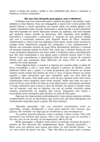 tomar o manto da unção e poder a nós conferidos por Jesus e começar a
obedecer os Seus comandos.
Ele nos tem chamado para jejuar, orar e obedecer.
O Senhor nos tem convocado para a prática do jejum e da oração e para
obedecer a Sua Palavra. Uma vez subjugando o nosso viver nesta prática Ele
poderá liberar a unção apostólica em nossas vidas, em nossas igrejas e em
nossos ministérios neste mundo. Possuindo a unção do alto o nosso ministério
não será baseado em meros discursos mornos ou apáticos, não será tomado
por nenhum temor, dúvida ou descrença. Pelo contrário, será profético,
apostólico e capacitado a manusear a "espada de dois gumes" afiada
que nos é concedida somente pelo Espírito Santo de Deus. Seremos
confrontados e, talvez nem nos daremos conta disto, assim como aconteceu
comigo nesta experiência quando fui conduzido a orar simplesmente e
liberar um comando através do qual Deus literalmente destruiu o arsenal
de satanás naquela cidade no Zaire! Ora, tudo que o Senhor deseja de nós
é que estejamos disponíveis em suas mãos e tenhamos pleno entendimento
que Ele está conduzindo a sua Igreja para o deserto nestes dias! O Seu
desejo é que aprendamos a importante lição de orar e jejuar de maneira
efetiva para que possamos fazer diferença em nosso viver no poder do
espírito em nossa geração.
Como alguém disse, a oração é a cápsula que contém todos os dons de
Deus concedidos a nós e, com todo respeito à palavra do Senhor, então
podemos inferir que o jejum é a mola propulsora que levanta as nossas
orações muito acima dos limites da terra e céus. O jejum fornece ao nosso
espírito o vigor necessário que nos "catapulta" para um viver além da
"gravidade" da carne. Você pode estar certo de que satanás teme esta santa
combinação como ninguém mais neste mundo. Saiba que toda vez que o
povo de Deus ousa deixar de lado as suas diferenças e concepções pessoais
o tempo suficiente para buscar a face do Senhor em jejum e oração como
um só homem, com um só objetivo, em um só acordo, terríveis coisas
estarão acontecendo no império das trevas. Enquanto isto sinais e
maravilhas serão realizados pelo Senhor no meio de Seu povo.
Algo que me impressiona profundamente é que apenas poucos cristãos
compreendem, ao ler as Escrituras, que Jesus deu aos Seus discípulos um
treinamento específico para o jejum. Ele lhes ensinou:
“Quando jejuardes, não vos mostreis contristados como os
hipócritas, porque desfiguram o rosto para parecer aos homens que
jejuam. Em verdade vos digo que já receberam a sua recompensa”.
Tu, porém, quando jejuares, unge a cabeça, e lava o rosto, Para não
pareceres aos homens que jejuas, mas a teu Pai, que está em secreto; e
teu Pai, que vê em secreto, te recompensará. (Mt 6:16:18)
Nesta passagem, o Senhor Jesus focou os motivos corretos do jejum e
através de Seu discurso Ele simplesmente disse: "Quando jejuardes... "
Mais uma vez observe que Jesus não disse "se você decidir jejuar..." ou
"se você sentir de jejuar um dia..." Não. Ele falou do jejum com a mesma
 