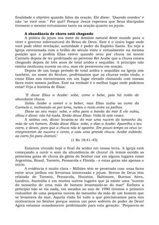 finalidade e objetivo quando falou da oração. Ele disse: "Quando orardes" e
não "se você orar." Por quê? Porque Jesus esperava que Seus discípulos
tivessem o mesmo entusiasmo tanto na oração quanto no jejum.
A abundância de chuva está chegando
A prática do jejum nos move do domínio natural deste mundo para o
viver e governo sobrenatural do Reino de Deus. Este é o único lugar onde
você pode obter revelação, autoridade e poder do Espírito Santo. Eu vejo a
Igreja envenenada com o brilho do século vinte e virtualmente na mesma
posição que o profeta Elias esteve quando orou por chuva no monte
Carmelo depois de ter profetizado ao perverso Rei Acabe que a chuva estava
chegando depois de três anos de total aridez e sequidão. A princípio não
existia nenhuma nuvem no céu, mas ele perseverou em oração.
Depois de um longo período de total aridez e sequidão na Igreja nós
também, no nome do Senhor, profetizamos que as chuvas estão vindo, e
como Elias nos encontramos em um lugar elevado clamando com nossas
faces entre nossos joelhos. Este na verdade é o melhor lugar onde podemos
estar! Veja a história de Elias:
"E disse Elias a Acabe: sobe, come e bebe, pois há ruído de
abundante chuva.
Subiu Acabe a comer e a beber, mas Elias subiu ao cume do
Carmelo e, inclinando-se por terra, meteu o rosto entre os joelhos.
Disse ao seu moço: sobe, e olha para a banda do mar E ele subiu,
olhou e disse: não há nada. Então disse Elias: Volta lá sete vezes.
À sétima vez, disse: levanta-se do mar uma nuvem do tamanho da
mão de um homem. Então disse Elias: sobe, e dize a Acabe: Aparelha o teu
carro, e desce, para que a chuva não te apanhe. Em pouco tempo os céus se
enegreceram de nuvens e vento, e caiu uma grande chuva. Acabe subindo
ao carro foi para JezreeL"
(1 Rs 18:41-45)
Estamos vivendo hoje o final da aridez em nossa terra. A Igreja está
começando a ouvir o som da abundância de chuva! Já temos ouvido as
primeiras gotas de chuva da glória do Senhor cair em alguns lugares como
Argentina, Brasil, Toronto, Pensacola e Flórida - e estas gotas são apenas o
início.
A evidência é muito clara – Milhões têm se prostrado com suas faces
entre seus joelhos em fervorosa intercessão e jejum. Servos de Deus têm
relatado de Toronto, Pensacola, Houston, Baltimore, Buenos Aires,
Londres, Austrália e em muitos outros lugares que já existe uma "nuvem
do tamanho de uma mão de homem levantando-se do mar!" Embora a
princípio não se via nada, em meados ao ano de 1990 tivemos o primeiro
vislumbre de uma pequena nuvem do tamanho da mão de um homem que
se levantava do mar. Aquela visão foi tudo o que precisávamos para nos
motivarmos no Senhor porque somos um povo sedento do poder de Deus!
Agora estamos ousadamente profetizando para esta geração: "Preparem-se
 