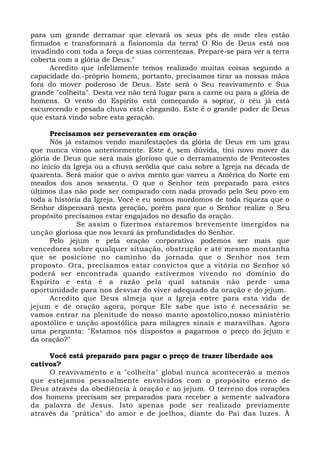 para um grande derramar que elevará os seus pés de onde eles estão
firmados e transformará a fisionomia da terra! O Rio de Deus está nos
invadindo com toda a força de suas correntezas. Prepare-se para ver a terra
coberta com a glória de Deus."
Acredito que infelizmente temos realizado muitas coisas segundo a
capacidade do.-próprio homem, portanto, precisamos tirar as nossas mãos
fora do mover poderoso de Deus. Este será o Seu reavivamento e Sua
grande "colheita". Desta vez não terá lugar para a carne ou para a glória de
homens. O vento do Espírito está começando a soprar, o céu já está
escurecendo e pesada chuva está chegando. Este é o grande poder de Deus
que estará vindo sobre esta geração.
Precisamos ser perseverantes em oração
Nós já estamos vendo manifestações da glória de Deus em um grau
que nunca vimos anteriormente. Este é, sem dúvida, tini novo mover da
glória de Deus que será mais glorioso que o derramamento de Pentecostes
no início da Igreja ou a chuva serôdia que caiu sobre a Igreja na década de
quarenta. Será maior que o aviva mento que varreu a América do Norte em
meados dos anos sessenta. O que o Senhor tem preparado para estes
últimos dias não pode ser comparado com nada provado pelo Seu povo em
toda a história da Igreja. Você e eu somos mordomos de toda riqueza que o
Senhor dispensará nesta geração, porém para que o Senhor realize o Seu
propósito precisamos estar engajados no desafio da oração.
Se assim o fizermos estaremos brevemente imergidos na
unção gloriosa que nos levará às profundidades do Senhor.
Pelo jejum e pela oração corporativa podemos ser mais que
vencedores sobre qualquer situação, obstrução e até mesmo montanha
que se posicione no caminho da jornada que o Senhor nos tem
proposto. Ora, precisamos estar convictos que a vitória no Senhor só
poderá ser encontrada quando estivermos vivendo no domínio do
Espírito e esta é a razão pela qual satanás não perde uma
oportunidade para nos desviar do viver adequado da oração e do jejum.
Acredito que Deus almeja que a Igreja entre para esta vida de
jejum e de oração agora, porque Ele sabe que isto é necessário se
vamos entrar na plenitude do nosso manto apostólico,nosso ministério
apostólico e unção apostólica para milagres sinais e maravilhas. Agora
uma pergunta: "Estamos nós dispostos a pagarmos o preço do jejum e
da oração?"
Você está preparado para pagar o preço de trazer liberdade aos
cativos?
O reavivamento e a "colheita" global nunca acontecerão a menos
que estejamos pessoalmente envolvidos com o propósito eterno de
Deus através da obediência à oração e ao jejum. O terreno dos corações
dos homens precisam ser preparados para receber a semente salvadora
da palavra de Jesus. Isto apenas pode ser realizado previamente
através da "prática" do amor e de joelhos, diante do Pai das luzes. À
 