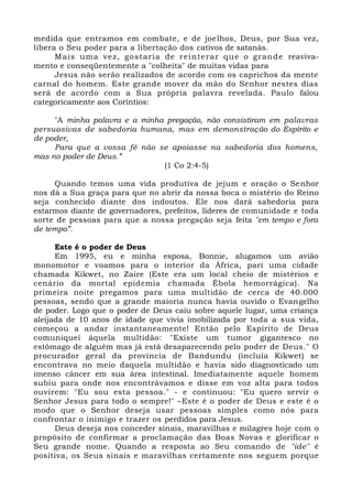 medida que entramos em combate, e de joelhos, Deus, por Sua vez,
libera o Seu poder para a libertação dos cativos de satanás.
Mais uma vez, gostaria de reinterar que o grande reaviva-
mento e conseqüentemente a "colheita" de muitas vidas para
Jesus não serão realizados de acordo com os caprichos da mente
carnal do homem. Este grande mover da mão do Senhor nestes dias
será de acordo com a Sua própria palavra revelada. Paulo falou
categoricamente aos Coríntios:
"A minha palavra e a minha pregação, não consistiram em palavras
persuasivas de sabedoria humana, mas em demonstração do Espírito e
de poder,
Para que a vossa fé não se apoiasse na sabedoria dos homens,
mas no poder de Deus.”
(1 Co 2:4-5)
Quando temos uma vida produtiva de jejum e oração o Senhor
nos dá a Sua graça para que no abrir da nossa boca o mistério do Reino
seja conhecido diante dos indoutos. Ele nos dará sabedoria para
estarmos diante de governadores, prefeitos, líderes de comunidade e toda
sorte de pessoas para que a nossa pregação seja feita "em tempo e fora
de tempo”.
Este é o poder de Deus
Em 1995, eu e minha esposa, Bonnie, alugamos um avião
monomotor e voamos para o interior da África, pari uma cidade
chamada Kikwet, no Zaire (Este era um local cheio de mistérios e
cenário da mortal epidemia chamada Ébola hemorrágica). Na
primeira noite pregamos para uma multidão de cerca de 40.000
pessoas, sendo que a grande maioria nunca havia ouvido o Evangelho
de poder. Logo que o poder de Deus caiu sobre aquele lugar, uma criança
aleijada de 10 anos de idade que vivia imobilizada por toda a sua vida,
começou a andar instantaneamente! Então pelo Espírito de Deus
comuniquei àquela multidão: "Existe um tumor gigantesco no
estômago de alguém mas já está desaparecendo pelo poder de Deus." O
procurador geral da província de Bandundu (incluía Kikwet) se
encontrava no meio daquela multidão e havia sido diagnosticado um
imenso câncer em sua área intestinal. Imediatamente aquele homem
subiu para onde nos encontrávamos e disse em voz alta para todos
ouvirem: "Eu sou esta pessoa." - e continuou: "Eu quero servir o
Senhor Jesus para todo o sempre!" –Este é o poder de Deus e este é o
modo que o Senhor deseja usar pessoas simples como nós para
confrontar o inimigo e trazer os perdidos para Jesus.
Deus deseja nos conceder sinais, maravilhas e milagres hoje com o
propósito de confirmar a proclamação das Boas Novas e glorificar o
Seu grande nome. Quando a resposta ao Seu comando de "ide" é
positiva, os Seus sinais e maravilhas certamente nos seguem porque
 