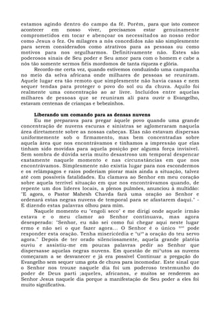 estamos agindo dentro do campo da fé. Porém, para que isto comece
acontecer em nosso viver, precisamos estar genuinamente
comprometidos em tocar e abençoar os necessitados ao nosso redor
como Jesus o fez. Os milagres a nós concedidos não são simplesmente
para serem considerados como atrativos para as pessoas ou como
motivos para nos orgulharmos. Definitivamente não. Estes são
poderosos sinais de Seu poder e Seu amor para com o homem e cabe a
nós tão somente sermos fiéis mordomos de tanta riqueza e glória.
Recordo-me certa vez, quando estivemos conduzindo uma campanha
no meio da selva africana onde milhares de pessoas se reuniram.
Aquele lugar era tão remoto que simplesmente não havia casas e nem
sequer tendas para proteger o povo do sol ou da chuva. Aquilo foi
realmente uma concentração ao ar livre. Incluídos entre aquelas
milhares de pessoas que se reuniram alí para ouvir o Evangelho,
estavam centenas de crianças e bebezinhos.
Liberando um comando para as densas nuvens
Eu me preparava para pregar àquele povo quando uma grande
concentração de nuvens escuras e sinistras se aglomeraram naquela
área diretamente sobre as nossas cabeças. Elas não estavam dispersas
uniformemente sob o firmamento, mas bem concentradas sobre
aquela área que nos encontrávamos e tínhamos a impressão que elas
tinham sido movidas para aquela posição por alguma força invisível.
Sem sombra de dúvida seria muito desastroso um temporal despencar
exatamente naquele momento e nas circunstâncias em que nos
encontrávamos. Simplesmente não existia lugar para nos escondermos
e os relâmpagos e raios poderiam piorar mais ainda a situação, talvez
até com possíveis fatalidades. Eu clamava ao Senhor em meu coração
sobre aquela terrível situação em que nos encontrávamos quando, de
repente um dos líderes locais, a plenos pulmões, anunciou à multidão:
"E agora, o Pastor Mahesh Chavda fará uma oração ao Senhor e
ordenará estas negras nuvens de temporal para se afastarem daqui." -
E dizendo estas palavras olhou para mim.
Naquele momento eu "engoli seco" e me dirigi onde aquele irmão
estava e o meu clamor ao Senhor continuava, mas agora
desesperado: "Senhor, eu não sei como fui chegar aqui neste lugar
ermo e não sei o que fazer agora... O Senhor é o único que
pode
responder esta oração. Tenha misericórdia e o
uça
a oração do teu servo
agora." Depois de ter orado silenciosamente, aquela grande platéia
ouviu e assistiu-me em poucas palavras pedir ao Senhor que
dispersasse aquelas negras nuvens. Em questão de min
utos as nuvens
começaram a se desvanecer e já era possível Continuar a pregação do
Evangelho sem sequer uma gota de chuva para incomodar. Este sinal que
o Senhor nos trouxe naquele dia foi um poderoso testemunho do
poder de Deus parti ;aqueles, africanos, e muitos se renderem ao
Senhor Jesus naquele dia porque a manifestação de Seu poder a eles foi
muito significativa.
 