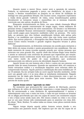 Quanto maior o mover Deus, maior será a oposição de satanás.
Todavia, se estivermos pagando o preço, em obediência, do jejum e da
oração, o Senhor transformará os ataques ou as obras de maldição do
inimigo em uma grandiosa bênção. Em muitos casos, enquanto esperamos
a vinda desta grande "colheita" de vidas, estas transformações podem
literalmente se tornarem sinais e maravilhas em si mesmas trazendo
convicção aos não salvos, da glória de Deus.
Enquanto ministrávamos no Zaire, em uma cidade chamada Mbuji
Mayi, local de grande concentração de magia negra, vimos milhares de
pessoas terem a experiência do novo nascimento. Os bruxos e os feiticeiros
daquela localidade ficaram extremamente indignados porque não estavam
mais sendo pagos para lançarem maldições sobre as pessoas. Por outro
lado, as pessoas que eles tinham amaldiçoado tinham sido salvas pelo
Senhor e as maldições que estavam sobre elas não tinha mais nenhum
efeito. Em outras palavras, o Evangelho das Boas Novas de nosso Senhor
Jesus Cristo estava levando o grande negócio daqueles bruxos à plena
falência!
Conseqüentemente, os feiticeiros entraram em acordo para enviarem o
líder deles em nossa reunião e assim pessoalmente nos amaldiçoar. Em um
dado momento de nossa reunião quando orando por várias pessoas que
estavam em uma grande fila, aquele chefe dos bruxos fingiu estar doente
e assim se misturou com centenas de pessoas que esperavam por oração.
Os pastores locais conheciam muito bem quem era ele, mas eles estavam
com tanto medo do poder de suas maldições que acabaram
permanecendo em silêncio acerca da identidade daquele homem.
Aquele bruxo era um homem alto e forte e usava em seu pescoço um
grande colar de ossos humanos. Quando me aproximei dele, ele começou a
emitir estranhos ruídos e a vocalização daqueles sons estavam além da
compreensão humana. Aquilo parecia a combinação dos sons emitidos por 14
ou 15 animais. Eu me arrepiei todo ao ouvir aquele barulho medonho, então
ouvi um grande urro e vi os seus olhos se entortarem inteiramente. Naquele
momento me foi dado pelo Senhor o claro discernimento com o que eu
estava tratando e eu disse para mim mesmo: "Este homem realmente
precisa de muita ajuda."
Aquele bruxo estava "agarrado no chão"
No momento que pronuncie-lhe uma palavra de libertação, parecia
que milhares de voltes de eletricidade impactava o corpo daquele homem.
Ele foi arremessado a uma distância de aproximadamente 4 metros e
violentamente caiu com o rosto em terra, e toda vez que tentava se levantar
ele se afligia percebendo que não era capaz de mover um centímetro sequer
e isto o fazia urrar ainda mais alto. Ele estava colado no chão e era como
que se um anjo tivesse sido comissionado para se assentar em cima dele.
Eu disse: "Bem, Senhor, Tu sabes todas as coisas; tome pleno controle desta
situação."
Algum tempo depois aquele pobre homem estava dando o seu
testemunho aos pastores locais. Ele explicou que ele não foi capaz de se
 