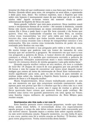levantar do chão até que confessasse cosia a sua boca que Jesus Cristo é o
Senhor. Quando olhou para mim, ele arregalou os seus olhos, e apontando
o dedo para mim, disse: "Eu conheço espíritos, mas o Espírito que está
sobre este homem é imensamente maior do que todos que já vi em toda a
minha vida!" Aquele ex-bruxo estava tão somente vendo o poder
sobrenatural do Espírito de Deus em ação.
Nesta grande "colheita" que está para acontecer, Deus também usará
novas e excepcionais formas de se mover – Até mesmo à distância, usando
forma não muito convencionais ao nosso entendimento (ora, afinal de
contas Ele é Deus e pode fazer o que Ele bem entende e da forma que
quiser). Uma vez, conduzindo cruzadas em Costa Rica, os nossos
cultos eram transmitidos "ao vivo" pelo rádio por todo o país. No
terceiro dia, uma mulher que tinha ouvido nossas ministrações pelo
rádio veio à nossa reunião com o desejo de compartilhar conosco o seu
testemunho. Ela nos contou esta tremenda história de poder de cura
realizado pelo Senhor em sua vida.
"Eu estava ouvindo a sua pregação pelo rádio a três dias atrás.
Há muito tempo que padecia com um tumor do tamanho de uma
laranja que me acometia a garganta. No momento em que ouvi a sua
voz pregando a palavra de Deus, o tumor dentro de minha garganta
começou a vibrar. E a medida que continuava ouvindo a palavra de
Deus aquelas vibrações aumentavam mais e mais violentamente. De
repente ele estourou dentro de minha garganta e saiu pela minha boca."
Quando aquela mulher voltou ao seu médico, ele teve o cuidado
de tirar-lhe 18 chapas de raios-X de sua garganta por um período de
36 horas e não foi capaz de encontrar um único sinal daquele tumor
maligno que estava ali antes da intervenção de Deus! Este testemunho é
muito significante para mim, pois eu não estava lá para estender as
minhas mãos sobre ela, todavia o Espírito Santo honrou a pregação da
palavra de Deus e a fé daquela mulher.
Muito freqüentemente, Deus estará trabalhando através de nós
em um momento em que não estaremos sentindo exatamente nada,
apenas para nos provar que Ele é o Senhor que faz a obra não eu e nem
você. Em reavivamentos, a carne não é capaz de roubar a glória de
Deus querendo fazer coisas que somente Deus pode realizar. Me
lembro uma outra vez quando pastoreava em uma igreja no Texas;
uma família viajou milhares de quilômetros do Novo México para
receber oração.
Sentimentos não têm nada a ver com fé
Esta família possuía cinco crianças pequenas, sendo que duas
delas ainda eram bebês. A necessidade delas era especialmente
aguda porque o corpo da mãe delas estava quase todo consumido por
um terrível câncer. Quando impus a minha mão sobre aquela mulher,
eu não senti nenhuma unção. Naquele momento, eu não tinha fé para
a sua cura, porém esta foi a minha oração ao Senhor: "Ó Senhor, olhe
para estes pequeninos. Tenha misericórdia desta família."
 