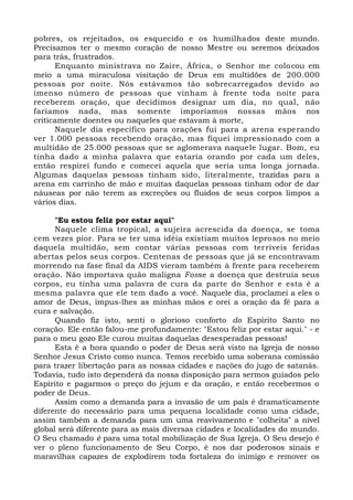 pobres, os rejeitados, os esquecido e os humilhados deste mundo.
Precisamos ter o mesmo coração de nosso Mestre ou seremos deixados
para trás, frustrados.
Enquanto ministrava no Zaire, África, o Senhor me colocou em
meio a uma miraculosa visitação de Deus em multidões de 200.000
pessoas por noite. Nós estávamos tão sobrecarregados devido ao
imenso número de pessoas que vinham à frente toda noite para
receberem oração, que decidimos designar um dia, no qual, não
faríamos nada, mas somente imporíamos nossas mãos nos
criticamente doentes ou naqueles que estavam à morte,
Naquele dia específico para orações fui para a arena esperando
ver 1.000 pessoas recebendo oração, mas fiquei impressionado com a
multidão de 25.000 pessoas que se aglomerava naquele lugar. Bom, eu
tinha dado a minha palavra que estaria orando por cada um deles,
então respirei fundo e comecei aquela que seria uma longa jornada.
Algumas daquelas pessoas tinham sido, literalmente, trazidas para a
arena em carrinho de mão e muitas daquelas pessoas tinham odor de dar
náuseas por não terem as excreções ou fluidos de seus corpos limpos a
vários dias.
"Eu estou feliz por estar aqui"
Naquele clima tropical, a sujeira acrescida da doença, se toma
cem vezes pior. Para se ter uma idéia existiam muitos leprosos no meio
daquela multidão, sem contar várias pessoas com terríveis feridas
abertas pelos seus corpos. Centenas de pessoas que já se encontravam
morrendo na fase final da AIDS vieram também à frente para receberem
oração. Não importava quão maligna Fosse a doença que destruía seus
corpos, eu tinha uma palavra de cura da parte do Senhor e esta é a
mesma palavra que ele tem dado a você. Naquele dia, proclamei a eles o
amor de Deus, impus-lhes as minhas mãos e orei a oração da fé para a
cura e salvação.
Quando fiz isto, senti o glorioso conforto do Espírito Santo no
coração. Ele então falou-me profundamente: "Estou feliz por estar aqui." - e
para o meu gozo Ele curou muitas daquelas desesperadas pessoas!
Esta é a hora quando o poder de Deus será visto na Igreja de nosso
Senhor Jesus Cristo como nunca. Temos recebido uma soberana comissão
para trazer libertação para as nossas cidades e nações do jugo de satanás.
Todavia, tudo isto dependerá da nossa disposição para sermos guiados pelo
Espírito e pagarmos o preço do jejum e da oração, e então recebermos o
poder de Deus.
Assim como a demanda para a invasão de um país é dramaticamente
diferente do necessário para uma pequena localidade como uma cidade,
assim também a demanda para um uma reavivamento e "colheita" a nível
global será diferente para as mais diversas cidades e localidades do mundo.
O Seu chamado é para uma total mobilização de Sua Igreja. O Seu desejo é
ver o pleno funcionamento de Seu Corpo, é nos dar poderosos sinais e
maravilhas capazes de explodirem toda fortaleza do inimigo e remover os
 