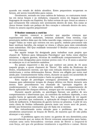 quando em estado de delírio alcoólico. Estes pequeninos ocupavam os
berços, até serem transferidos para camas.
Geralmente, sentado em uma cadeira de balanço, eu costumava tomá-
las em meus braços e as embalava, enquanto orava em línguas (minha
linguagem de oração em Espírito). Eu tinha certeza de que Jesus as amava e
que certamente Ele colocara este sentimento dentro de mim. Era como se
Jesus tivesse tirado um pedaço de Seu coração e colocado dentro do meu.
Como eu amava aqueles pequeninos!
O Senhor começou a curá-las
De repente, comecei a perceber que aquelas crianças que
supostamente nunca andariam, estavam andando. Uma menina, cujo
prontuário médico dizia que ela tinha nascido cega, começou a enxergar e a
reagir! Todas as vezes que entrava em seu quarto, embora procurasse não
fazer nenhum barulho, ela sempre se virava e olhava para mim estendendo
suas mãozinhas. Oh! Que realidade tremenda! O Senhor começara a curar
aquelas crianças.
Por aquele tempo fui designado para trabalhar num projeto que
chamei de "Esforço para Adequação Psicológica" que tinha como objetivo
ministrar, a alguns garotos, técnicas de modificação comportamental. Tais
técnicas eram designadas para ensinar jovens com 15 a 16 anos a amarrar
os cadarços ou ir ao banheiro sozinhos.
Eu jamais esquecerei o dia em que conheci um jovem de 16 anos
naquele grupo, a quem chamarei de "Stevie". Ele sofria da Síndrome de
Down, retardamento mental, um tipo com redução drástica da capacidade
intelectuais e certas deformações físicas. Stevie era afligido por outro mal
ainda pior. Constantemente tinha crises, durante as quais era acometido de
um sentimento de autodestruição e batia no próprio rosto.
Esta equipe de psicólogos conseguiu permissão das autoridades
texanas para administrar terapia de choque elétrico em Stevie durante seis
meses. Este procedimento era chamado de "operação negativa de
condicionamento", e tinha como objetivo modificar o comportamento de
Stevie aplicando-lhe choques elétricos, sempre que ele começasse a se ferir.
Durante aquele período, os psicólogos fizeram um gráfico de seu
comportamento e observaram que, ao contrário da melhora esperada, o seu
quadro havia se agravado ainda mais. Tive a oportunidade de ver aquele
gráfico e perceber que realmente, a aplicação de choque o havia piorado ao
invés de melhorá-lo. A fisionomia do garoto tornou-se péssima. A pele de seu
rosto cheia de feridas inflamada parecia mais um couro seco de jacaré,
devido aos ferimentos constantes que ele fazia em si mesmo.
Não vislumbrando outra solução para o problema, por fim, os
atendentes amarraram os braços de Stevie, de maneira que ele não podia
alcançar o seu rosto.
0 problema agora era outro: os garotos de seu dormitório,uma
vez percebendo que as mãos de Stevie estavam amarradas para baixo,
criaram uma nova brincadeira: corriam atrás de Stevie a empurrá-lo
com força, até que ele perdesse totalmente o equilíbrio e caísse. Stevie
 